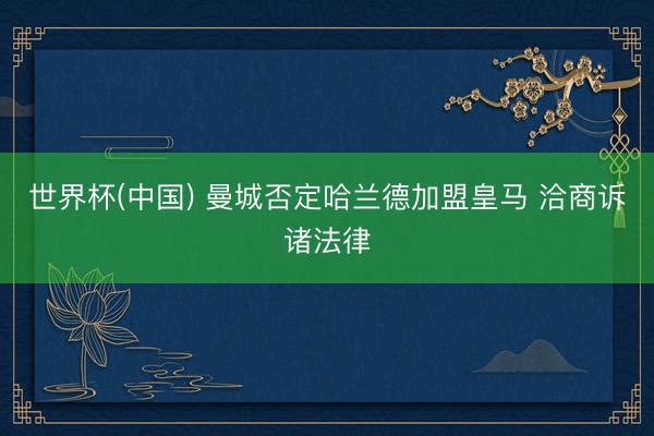 世界杯(中国) 曼城否定哈兰德加盟皇马 洽商诉诸法律