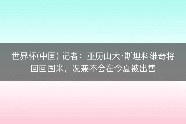 世界杯(中国) 记者：亚历山大·斯坦科维奇将回回国米，况兼不