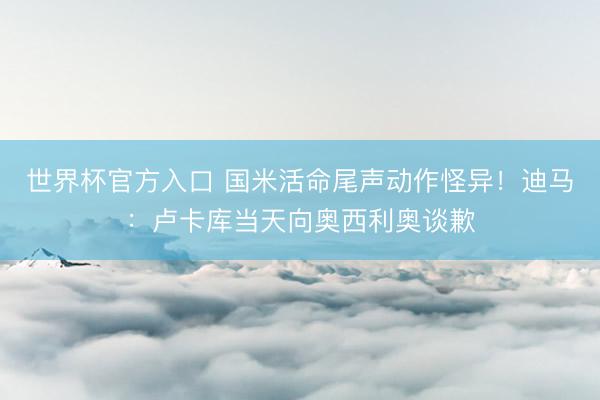 世界杯官方入口 国米活命尾声动作怪异！迪马：卢卡库当天向奥西利奥谈歉