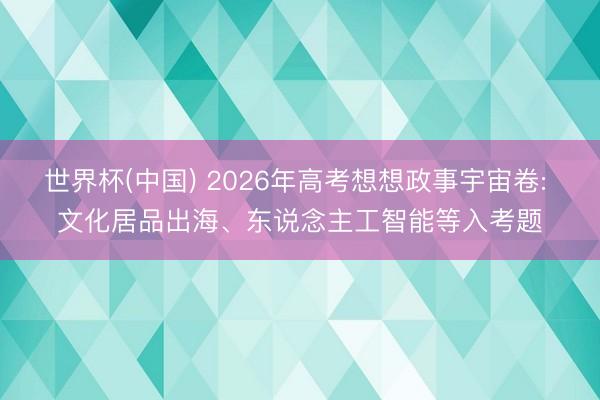 世界杯(中国) 2026年高考想想政事宇宙卷: 文化居品出海、东说念主工智能等入考题