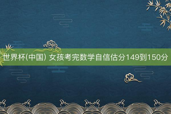世界杯(中国) 女孩考完数学自信估分149到150分