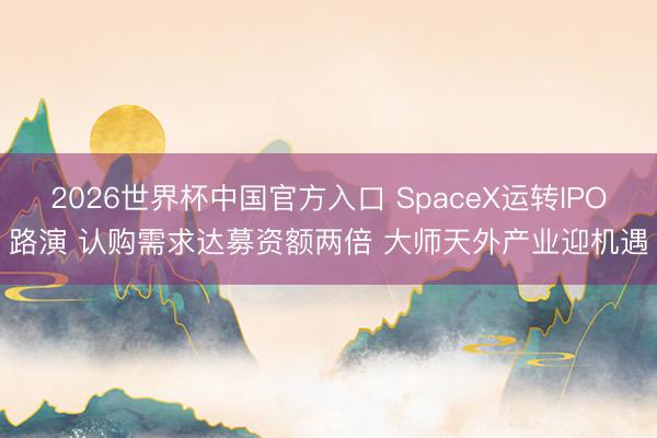 2026世界杯中国官方入口 SpaceX运转IPO路演 认购需求达募资额两倍 大师天外产业迎机遇
