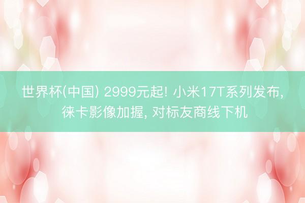 世界杯(中国) 2999元起! 小米17T系列发布， 徕卡影像加握， 对标友商线下机