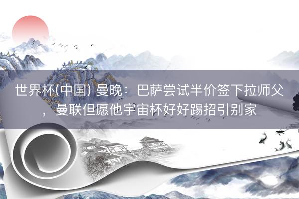 世界杯(中国) 曼晚:巴萨尝试半价签下拉师父,曼联但愿他宇宙杯好好踢招引别家