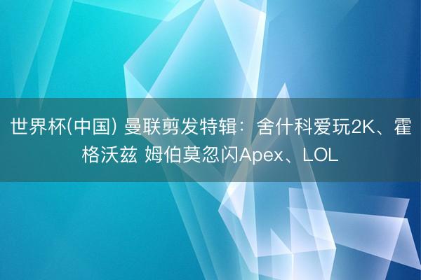 世界杯(中国) 曼联剪发特辑：舍什科爱玩2K、霍格沃兹 姆伯莫忽闪Apex、LOL