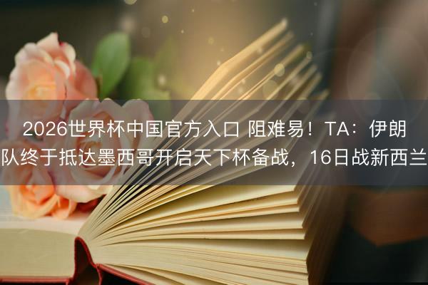 2026世界杯中国官方入口 阻难易！TA：伊朗队终于抵达墨西哥开启天下杯备战，16日战新西兰