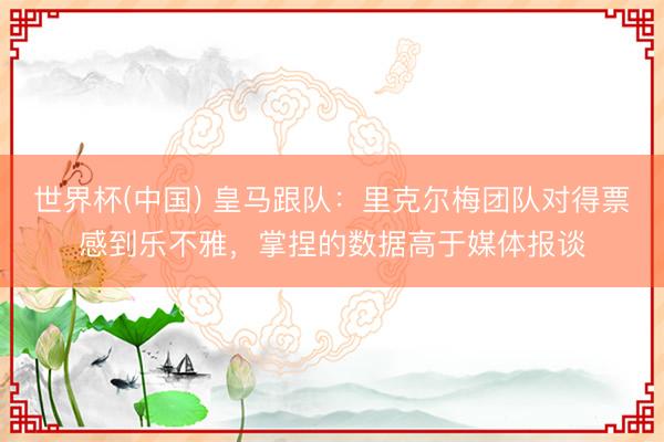 世界杯(中国) 皇马跟队：里克尔梅团队对得票感到乐不雅，掌捏的数据高于媒体报谈
