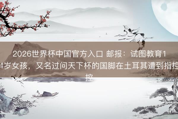 2026世界杯中国官方入口 邮报:试图教育14岁女孩,又名过问天下杯的国脚在土耳其遭到指控