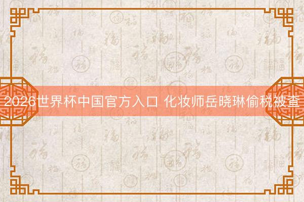 2026世界杯中国官方入口 化妆师岳晓琳偷税被查