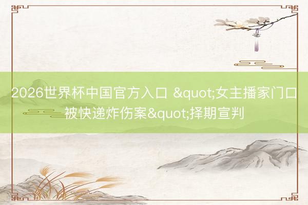 2026世界杯中国官方入口 "女主播家门口被快递炸伤案"择期宣判