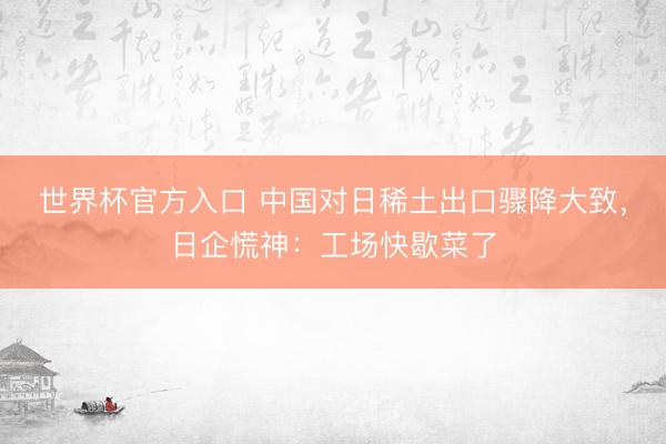世界杯官方入口 中国对日稀土出口骤降大致，日企慌神：工场快歇菜了