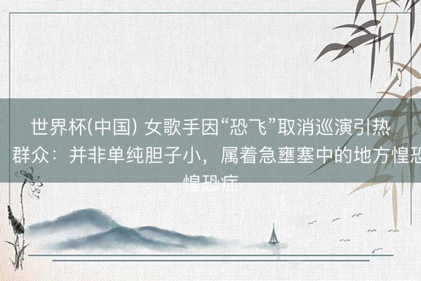 世界杯(中国) 女歌手因“恐飞”取消巡演引热议,群众:并非单纯胆子小,属着急壅塞中的地方惶恐症