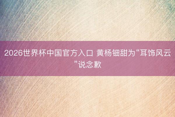 2026世界杯中国官方入口 黄杨钿甜为“耳饰风云”说念歉