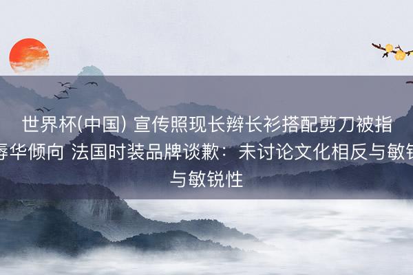 世界杯(中国) 宣传照现长辫长衫搭配剪刀被指有辱华倾向 法国时装品牌谈歉:未讨论文化相反与敏锐性