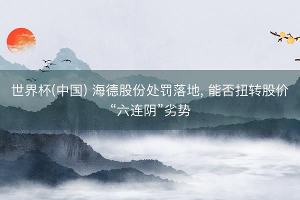 世界杯(中国) 海德股份处罚落地， 能否扭转股价“六连阴”劣势