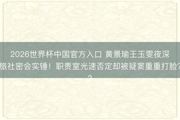 2026世界杯中国官方入口 黄景瑜王玉雯夜深旅社密会实锤！职责室光速否定却被疑窦重重打脸？