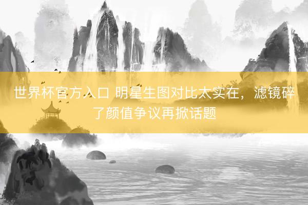 世界杯官方入口 明星生图对比太实在，滤镜碎了颜值争议再掀话题