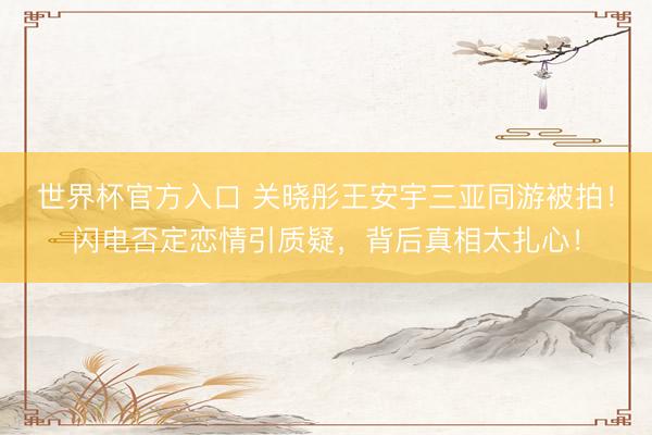 世界杯官方入口 关晓彤王安宇三亚同游被拍！闪电否定恋情引质疑，背后真相太扎心！