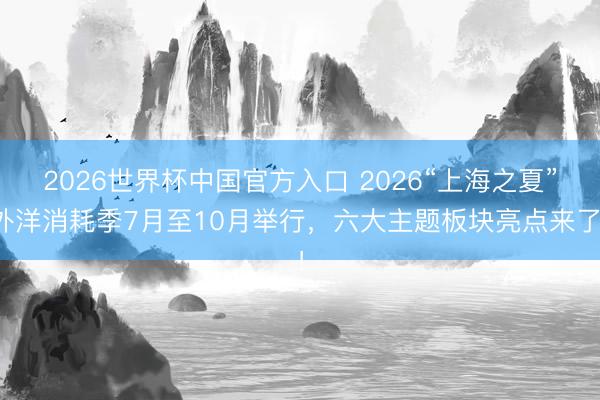 2026世界杯中国官方入口 2026“上海之夏”外洋消耗季7月至10月举行，六大主题板块亮点来了！