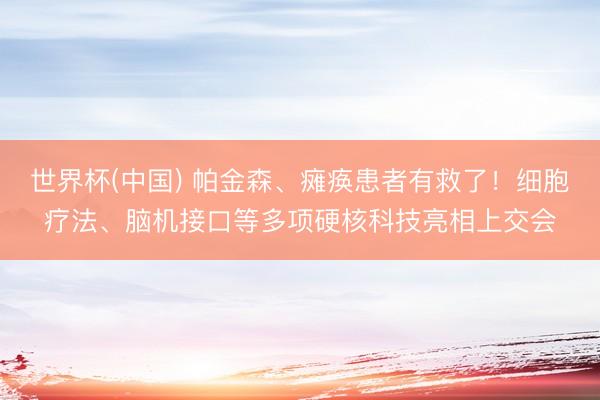 世界杯(中国) 帕金森、瘫痪患者有救了！细胞疗法、脑机接口等多项硬核科技亮相上交会