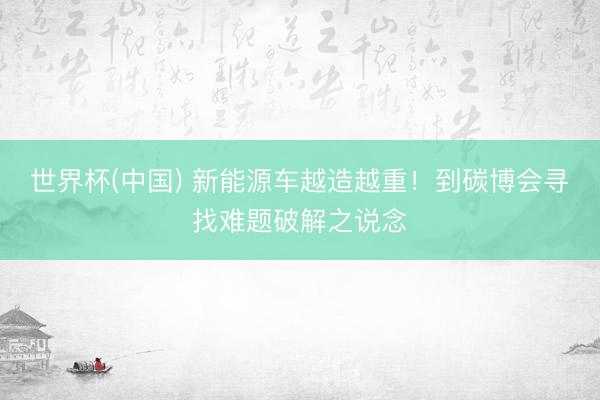 世界杯(中国) 新能源车越造越重!到碳博会寻找难题破解之说念