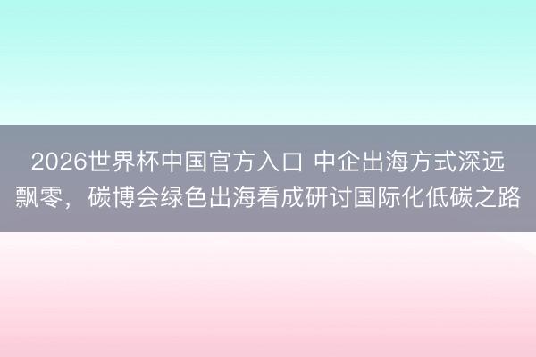 2026世界杯中国官方入口 中企出海方式深远飘零，碳博会绿色出海看成研讨国际化低碳之路