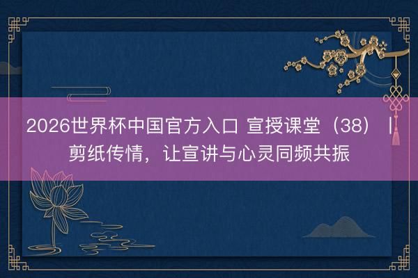 2026世界杯中国官方入口 宣授课堂（38）丨剪纸传情，让宣讲与心灵同频共振