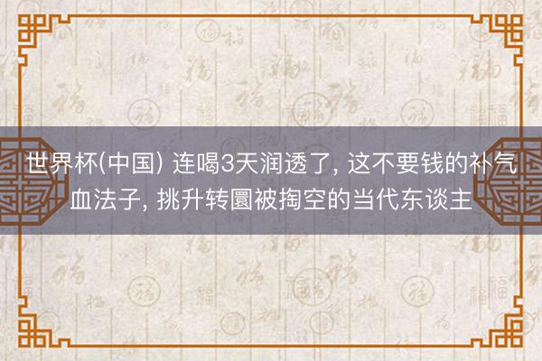 世界杯(中国) 连喝3天润透了, 这不要钱的补气血法子, 挑升转圜被掏空的当代东谈主