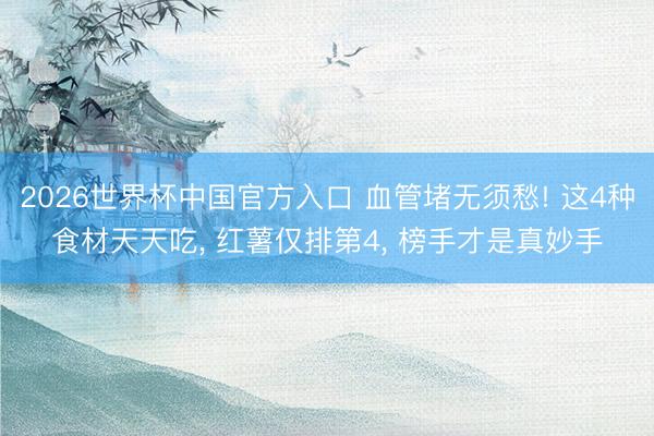 2026世界杯中国官方入口 血管堵无须愁! 这4种食材天天吃, 红薯仅排第4, 榜手才是真妙手