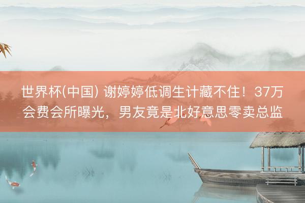 世界杯(中国) 谢婷婷低调生计藏不住！37万会费会所曝光，男友竟是北好意思零卖总监