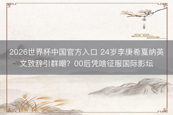 2026世界杯中国官方入口 24岁李庚希戛纳英文致辞引群嘲？00后凭啥征服国际影坛