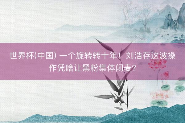 世界杯(中国) 一个旋转转十年！刘浩存这波操作凭啥让黑粉集体闭麦？
