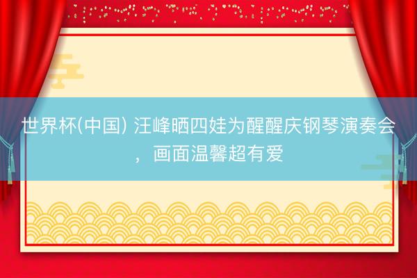 世界杯(中国) 汪峰晒四娃为醒醒庆钢琴演奏会，画面温馨超有爱