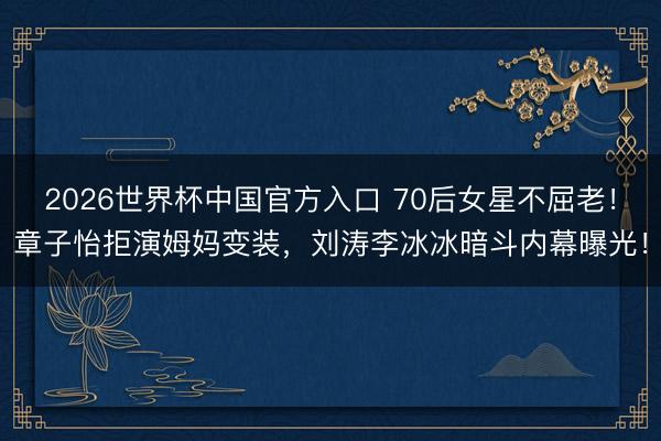 2026世界杯中国官方入口 70后女星不屈老!章子怡拒演姆妈变装,刘涛李冰冰暗斗内幕曝光!