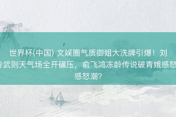 世界杯(中国) 文娱圈气质御姐大洗牌引爆！刘嘉玲武则天气场全开碾压，俞飞鸿冻龄传说破青娥感怒潮？