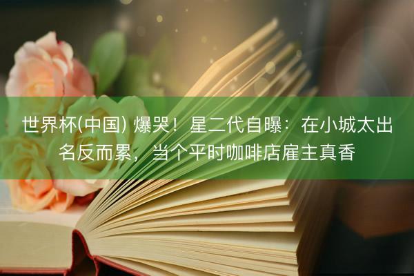 世界杯(中国) 爆哭！星二代自曝：在小城太出名反而累，当个平时咖啡店雇主真香