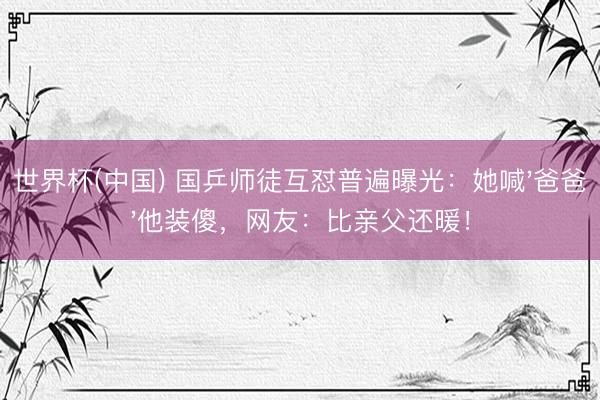 世界杯(中国) 国乒师徒互怼普遍曝光:她喊'爸爸'他装傻,网友:比亲父还暖!