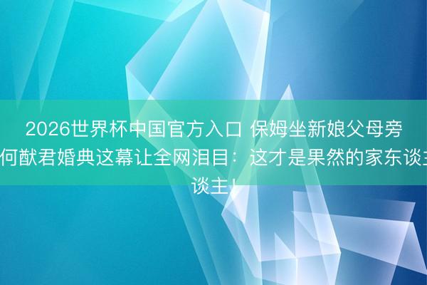 2026世界杯中国官方入口 保姆坐新娘父母旁！何猷君婚典这幕让全网泪目：这才是果然的家东谈主！