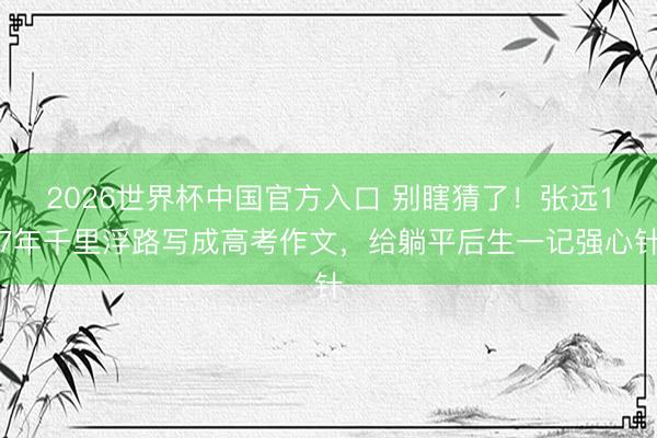2026世界杯中国官方入口 别瞎猜了！张远17年千里浮路写成高考作文，给躺平后生一记强心针