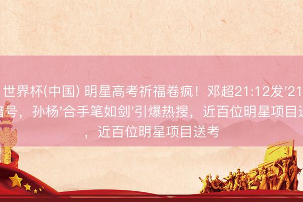 世界杯(中国) 明星高考祈福卷疯!邓超21:12发'211'暗号,孙杨'合手笔如剑'引爆热搜,近百位明星项目送考