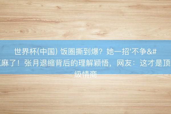 世界杯(中国) 饭圈撕到爆？她一招'不争'赢麻了！张月退缩背后的理解颖悟，网友：这才是顶级情商