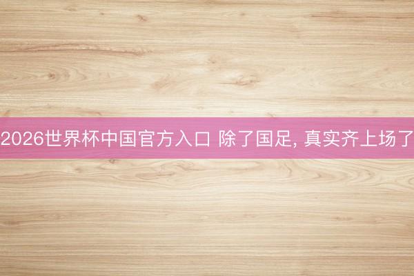 2026世界杯中国官方入口 除了国足， 真实齐上场了