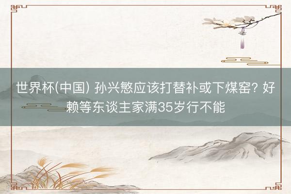 世界杯(中国) 孙兴慜应该打替补或下煤窑? 好赖等东谈主家满35岁行不能