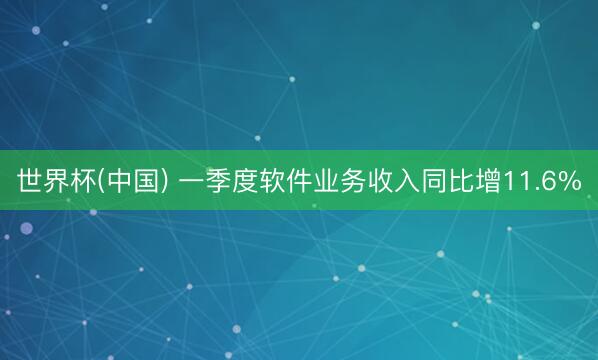 世界杯(中国) 一季度软件业务收入同比增11.6%