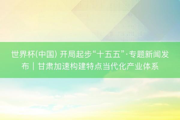 世界杯(中国) 开局起步“十五五”·专题新闻发布|甘肃加速构建特点当代化产业体系