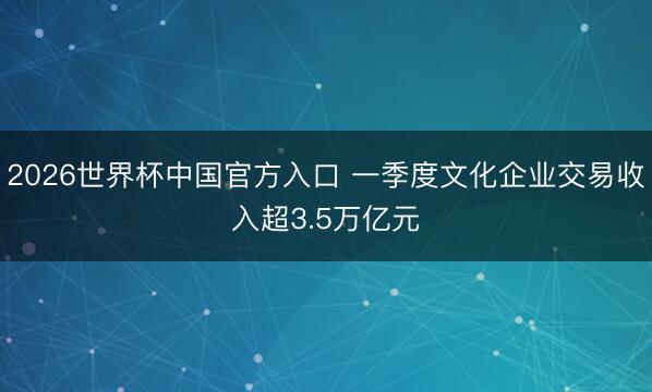 2026世界杯中国官方入口 一季度文化企业交易收入超3.5万亿元