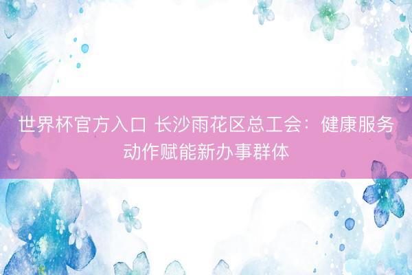 世界杯官方入口 长沙雨花区总工会：健康服务动作赋能新办事群体