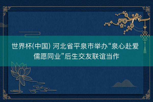 世界杯(中国) 河北省平泉市举办“泉心赴爱 儒愿同业”后生交友联谊当作
