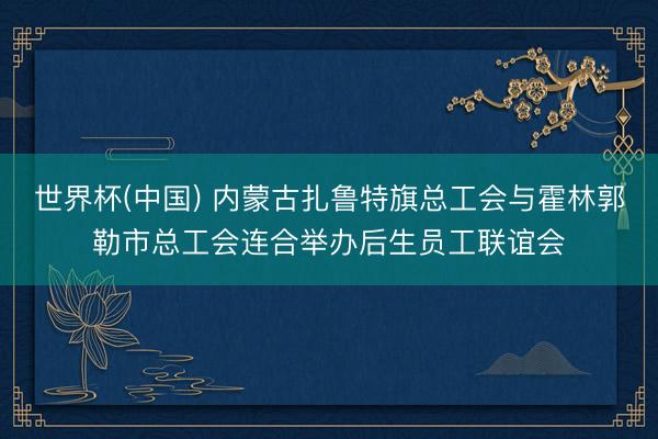 世界杯(中国) 内蒙古扎鲁特旗总工会与霍林郭勒市总工会连合举办后生员工联谊会