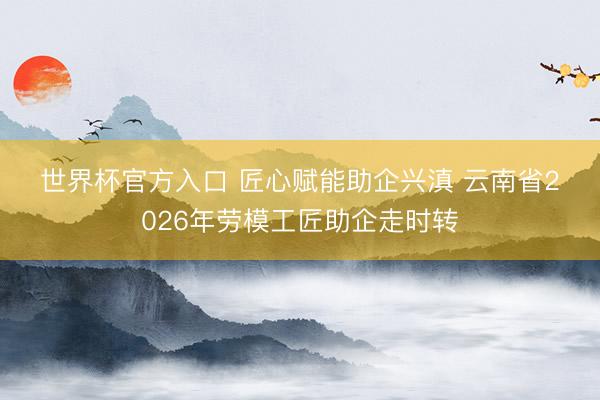 世界杯官方入口 匠心赋能助企兴滇 云南省2026年劳模工匠助企走时转